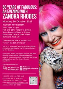 This image is advertising an event with Dame Zandra Rhodes, a figurehead of the UK fashion industry, to explore their five decades of fashion creations and collaborations. Full Text: 50 YEARS OF FABULOUS: AN EVENING WITH ZANDRA RHODES Monday 30 October 2023 7:30pm to 9:30pm Doors open at 7pm Talk and Q&A: 7:30pm to 8:30pm Book signing: 8:30pm to 9:30pm Duke Street Church, Duke Street, Richmond, TW9 1DH To attend the talk in person: £10 To view the talk online: £8 Join us for an evening with Dame Zandra Rhodes, a notorious figurehead of the UK fashion industry for five decades. In this talk, Zandra will explore how she has been painting the world with her unapologetically colourful creations since the 1960s, past and future collaborations, and The Zandra Rhodes Foundation. A joint event hosted by: MUSEUM of Richmond RICHMOND American University London TICKETS ARE LIMITED AND PREBOOKING IS ADVISED TO BOOK CALL 020 8332 1141 VISIT https://bit.ly/MoRTickets OR SCAN THE QR CODE MADE )GENE NOCON