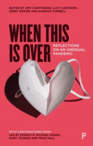 This image is a collection of reflections on the unequal effects of the pandemic, featuring contributions from Led By Donkeys, Michael Rosen, P Gary Younge, and Fran Hall, edited by Amy Cortvriend, Lucy Easthope, Jenny Edkins, and Kandida Purnell. Full Text: EDITED BY AMY CORTVRIEND, LUCY EASTHOPE, JENNY EDKINS AND KANDIDA PURNELL WHEN THIS IS OVER REFLECTIONS ON AN UNEQUAL PANDEMIC WITH CONTRIBUTIONS FROM LED BY DONKEYS, MICHAEL ROSEN, P GARY YOUNGE AND FRAN HALL
