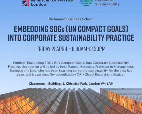 This image is advertising a session at Richmond Institute for American University Corporate London Sustainability Richmond Business School about embedding UN Compact Goals into Corporate Sustainability Practice. Full Text: Richmond Institute for American University Corporate London Sustainability Richmond Business School EMBEDDING SDGs (UN COMPACT GOALS] INTO CORPORATE SUSTAINABILITY PRACTICE FRIDAY 21 APRIL - 11.30AM-12.30PM Entitled, 'Embedding SDGs (UN Compact Goals) into Corporate Sustainability Practice ,, this session will be led by Inma Ramos, Associate Professor in Management, Business and Law, who has been teaching corporate sustainability for the past five years and is sustainability-accredited by GRI (Global Reporting Initiative). Classroom I, Building 12, Chiswick Park, London W4 5AN www.richmond.ac.uk