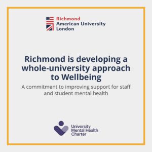 Richmond American University London is committing to improving support for staff and student mental health by developing a whole-university approach to Wellbeing and signing the University Mental Health Charter. Full Text: Richmond American University London Richmond is developing a whole-university approach to Wellbeing A commitment to improving support for staff and student mental health University Mental Health Charter