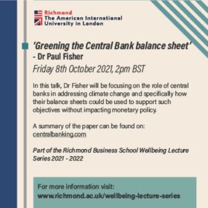 Dr Paul Fisher is giving a talk about how central banks can use their balance sheets to support climate change initiatives without impacting monetary policy at Richmond The American International University in London on Friday 8th October 2021. Full Text: Richmond The American International University in London 'Greening the Central Bank balance sheet' - Dr Paul Fisher Friday 8th October 2021, 2pm BST In this talk, Dr Fisher will be focusing on the role of central banks in addressing climate change and specifically how their balance sheets could be used to support such objectives without impacting monetary policy. A summary of the paper can be found on: centralbanking.com Part of the Richmond Business School Wellbeing Lecture Series 2021 - 2022 For more information visit: www.richmond.ac.uk/wellbeing-lecture-series