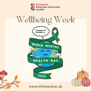 Richmond American University London is celebrating World Mental Health Day on Tuesday 10 October 2023 with its Wellbeing Week. Full Text: Richmond American University London Wellbeing Week Tuesday 10 October is ... WORLD MENTAL HEALTH DAY 2023 www.richmond.ac.uk